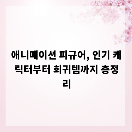 애니메이션 피규어, 인기 캐릭터부터 희귀템까지 총정리