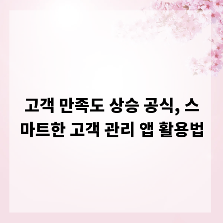 고객 만족도 상승 공식, 스마트한 고객 관리 앱 활용법