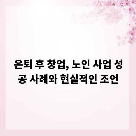 은퇴 후 창업, 노인 사업 성공 사례와 현실적인 조언