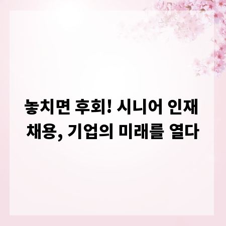 놓치면 후회! 시니어 인재 채용, 기업의 미래를 열다