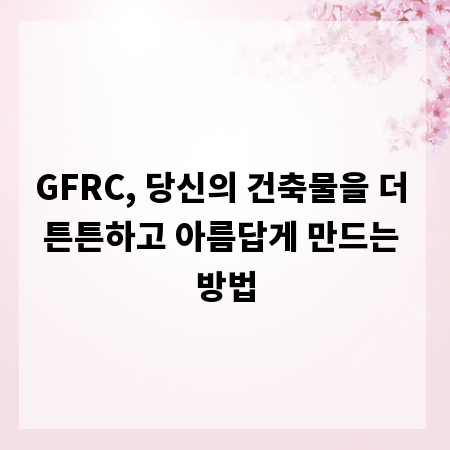 GFRC, 당신의 건축물을 더 튼튼하고 아름답게 만드는 방법