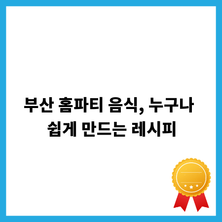 부산 홈파티 음식, 누구나 쉽게 만드는 레시피