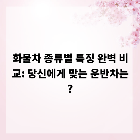 화물차 종류별 특징 완벽 비교: 당신에게 맞는 운반차는?