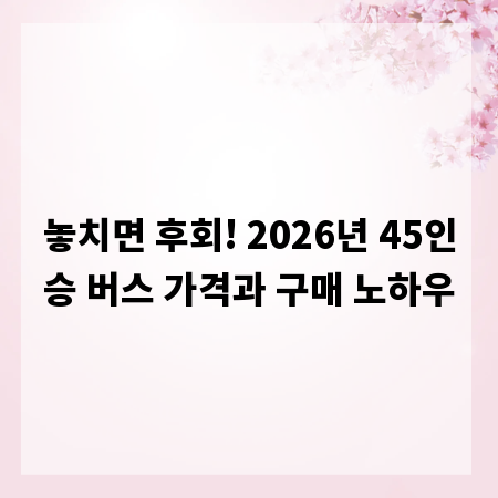 놓치면 후회! 2026년 45인승 버스 가격과 구매 노하우